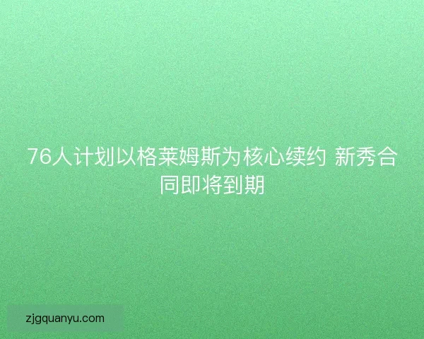 76人计划以格莱姆斯为核心续约 新秀合同即将到期