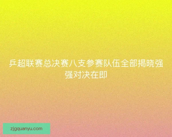 乒超联赛总决赛八支参赛队伍全部揭晓强强对决在即