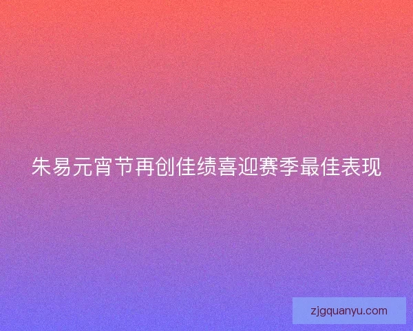 朱易元宵节再创佳绩喜迎赛季最佳表现