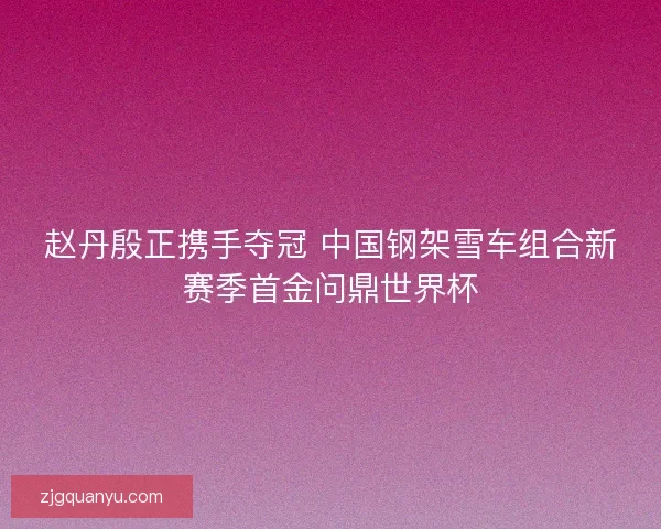 赵丹殷正携手夺冠 中国钢架雪车组合新赛季首金问鼎世界杯