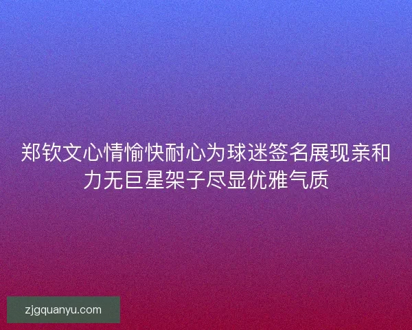 郑钦文心情愉快耐心为球迷签名展现亲和力无巨星架子尽显优雅气质