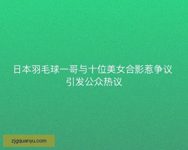 日本羽毛球一哥与十位美女合影惹争议 引发公众热议