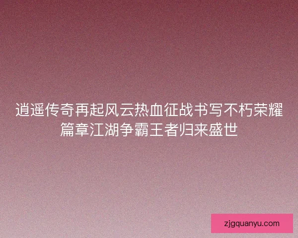 逍遥传奇再起风云热血征战书写不朽荣耀篇章江湖争霸王者归来盛世